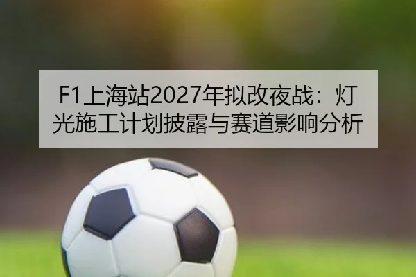 F1上海站2027年拟改夜战：灯光施工计划披露与赛道影响分析